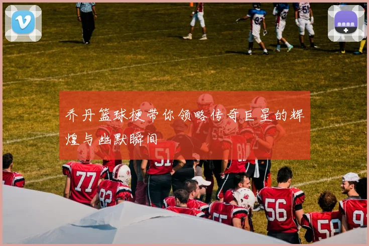 乔丹篮球梗带你领略传奇巨星的辉煌与幽默瞬间