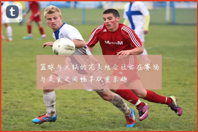 篮球与火锅的完美结合让你在赛场与美食之间畅享双重乐趣