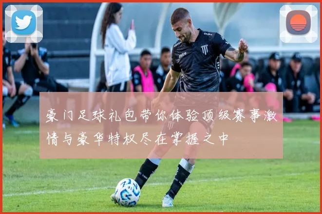 豪门足球礼包带你体验顶级赛事激情与豪华特权尽在掌握之中