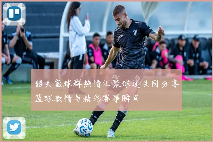 韶关篮球群热情汇聚球迷共同分享篮球激情与精彩赛事瞬间