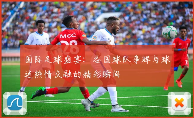 国际足球盛宴：各国球队争辉与球迷热情交融的精彩瞬间