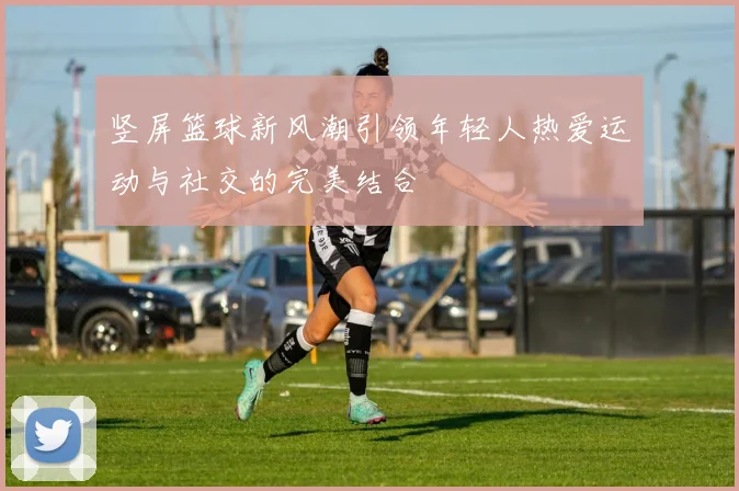 竖屏篮球新风潮引领年轻人热爱运动与社交的完美结合