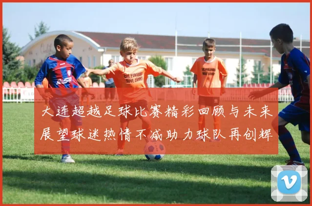 大连超越足球比赛精彩回顾与未来展望球迷热情不减助力球队再创辉煌
