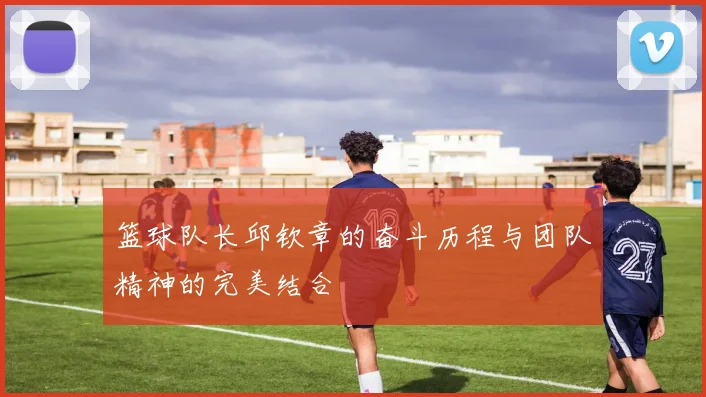 篮球队长邱钦章的奋斗历程与团队精神的完美结合